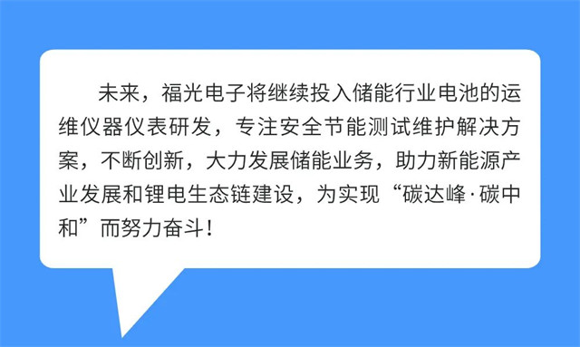 未來，福光電(dian)子将繼(ji)續投(tou)入儲能行(hang)業電(dian)池的運(yun) 維(wei)儀器(qi)儀表(biao)研(yan)發，專注(zhu)安全節能(neng)測試(shi)維護解(jie)決方 案(an)，不斷創新，大(da)力發展(zhan)儲(chu)能業務，助力新(xin)能(neng)源産 業發(fa)展和锂電(dian)生态鏈建設，爲(wei)實現“碳達峰·碳(tan)中 和”而(er)努(nu)力奮鬥!